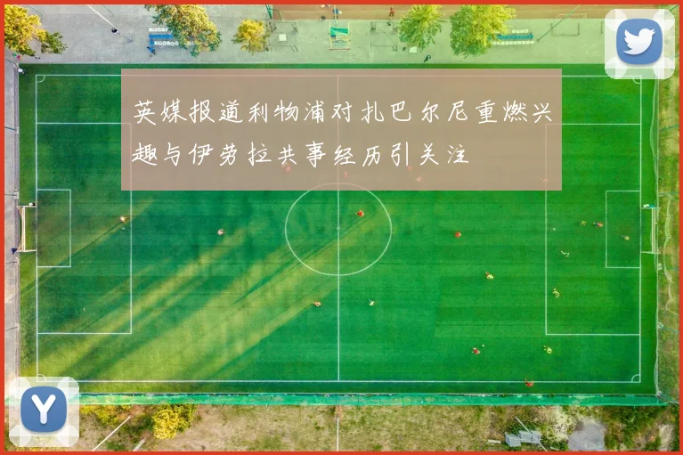 英媒报道利物浦对扎巴尔尼重燃兴趣与伊劳拉共事经历引关注