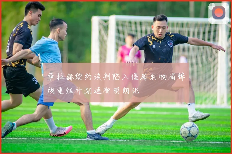萨拉赫续约谈判陷入僵局利物浦锋线重组计划逐渐明朗化