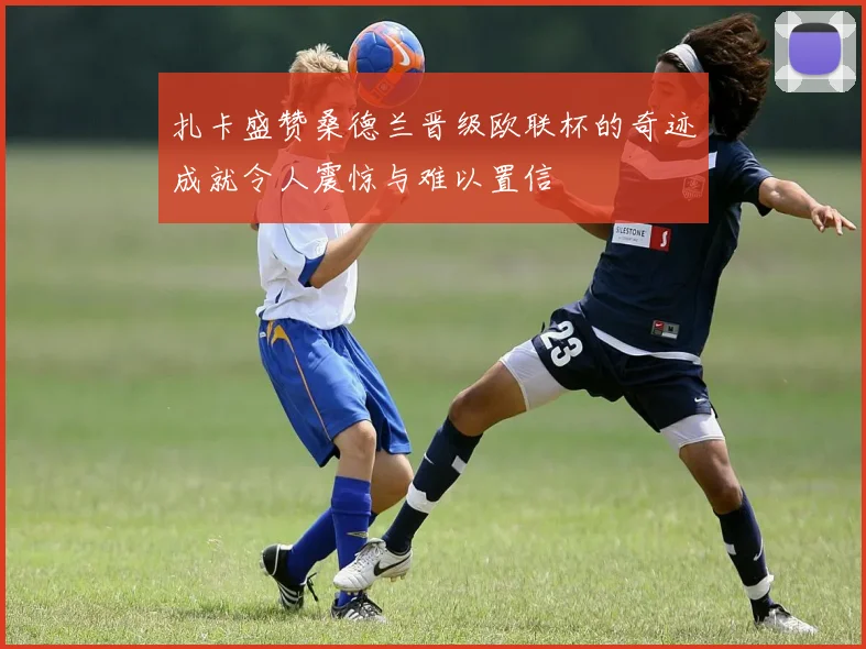 扎卡盛赞桑德兰晋级欧联杯的奇迹成就令人震惊与难以置信