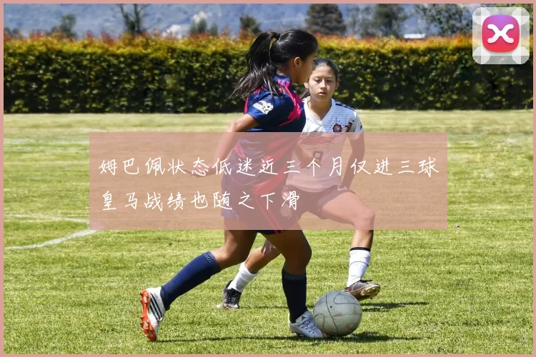 姆巴佩状态低迷近三个月仅进三球皇马战绩也随之下滑