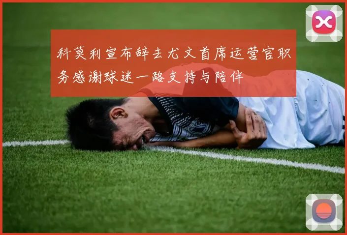 科莫利宣布辞去尤文首席运营官职务感谢球迷一路支持与陪伴