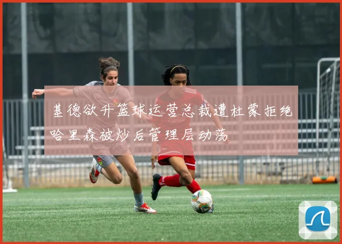 基德欲升篮球运营总裁遭杜蒙拒绝哈里森被炒后管理层动荡