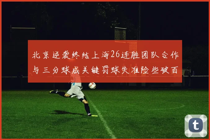 北京逆袭终结上海26连胜团队合作与三分球成关键罚球失准险些破百
