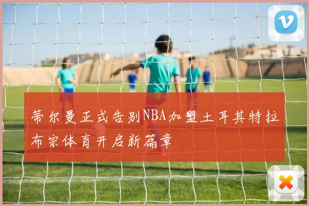 蒂尔曼正式告别NBA加盟土耳其特拉布宗体育开启新篇章