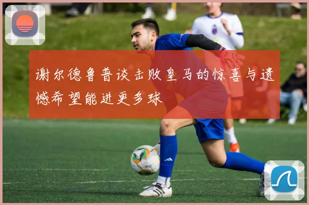 谢尔德鲁普谈击败皇马的惊喜与遗憾希望能进更多球