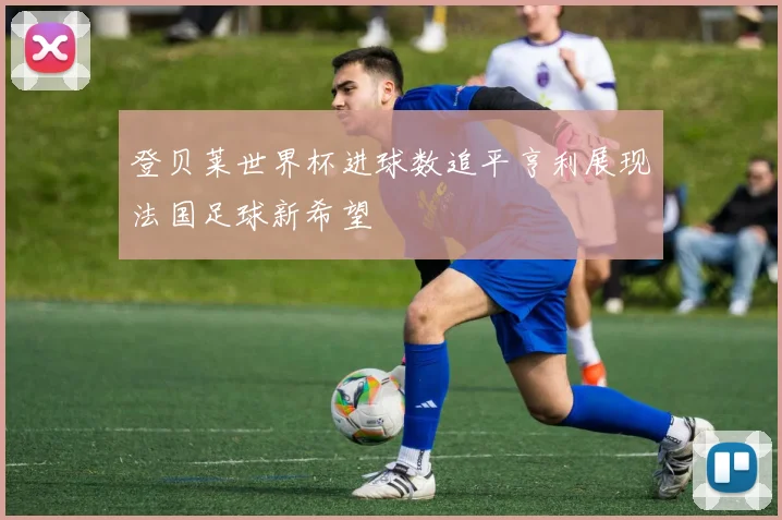 登贝莱世界杯进球数追平亨利展现法国足球新希望