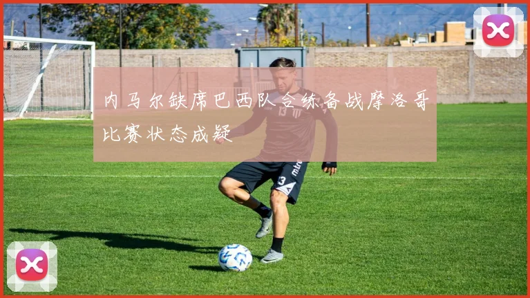 内马尔缺席巴西队合练备战摩洛哥比赛状态成疑
