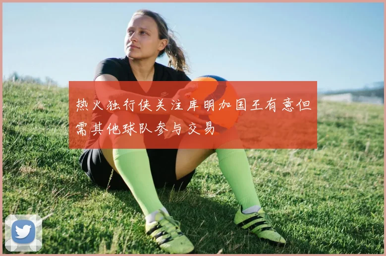 热火独行侠关注库明加国王有意但需其他球队参与交易