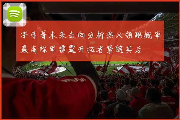 字母哥未来去向分析热火领跑概率最高绿军雷霆开拓者紧随其后