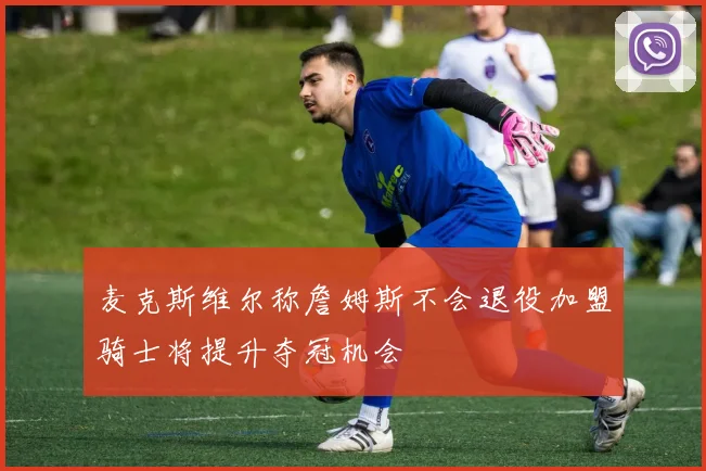 麦克斯维尔称詹姆斯不会退役加盟骑士将提升夺冠机会