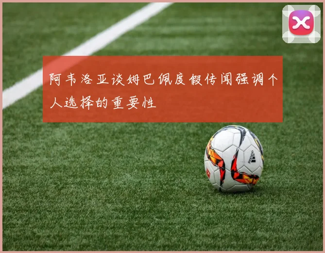 阿韦洛亚谈姆巴佩度假传闻强调个人选择的重要性