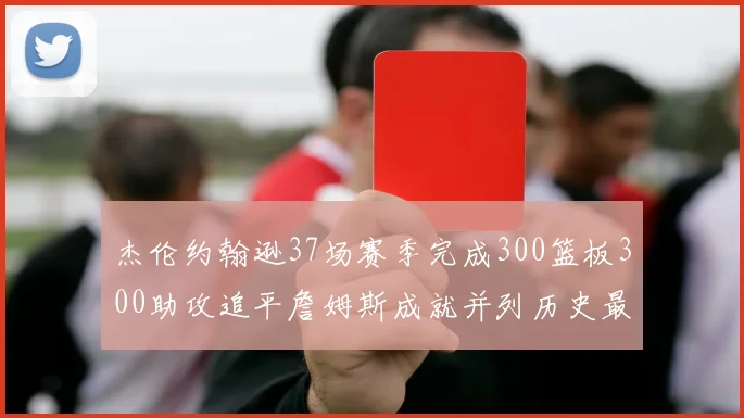 杰伦约翰逊37场赛季完成300篮板300助攻追平詹姆斯成就并列历史最快前锋