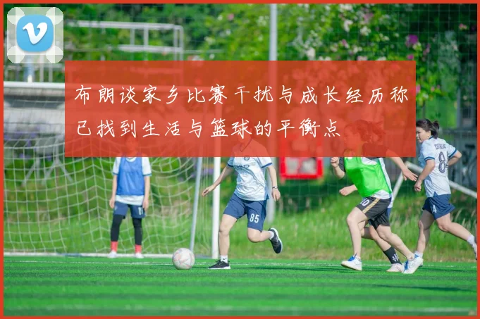 布朗谈家乡比赛干扰与成长经历称已找到生活与篮球的平衡点