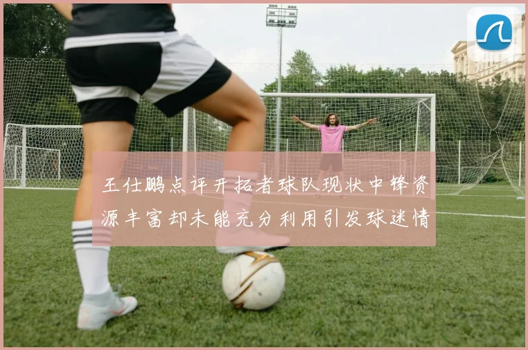 王仕鹏点评开拓者球队现状中锋资源丰富却未能充分利用引发球迷情感交织