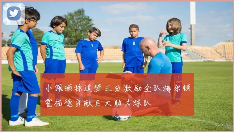 小佩顿称追梦三分激励全队梅尔顿霍福德贡献巨大助力球队