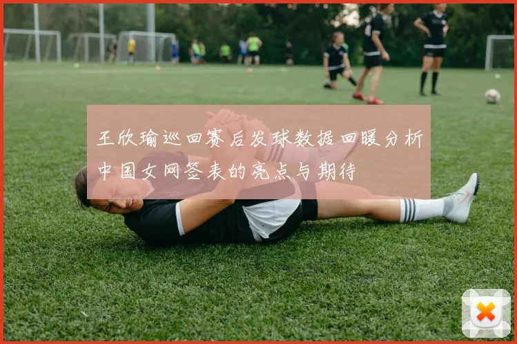 王欣瑜巡回赛后发球数据回暖分析中国女网签表的亮点与期待