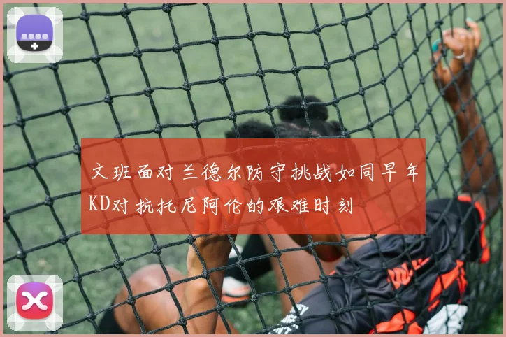 文班面对兰德尔防守挑战如同早年KD对抗托尼阿伦的艰难时刻
