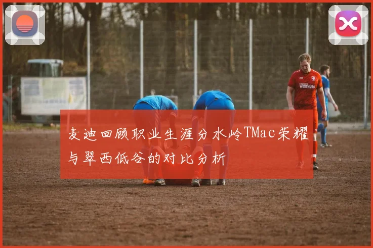 麦迪回顾职业生涯分水岭TMac荣耀与翠西低谷的对比分析