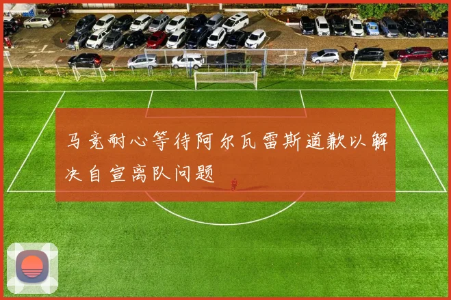 马竞耐心等待阿尔瓦雷斯道歉以解决自宣离队问题