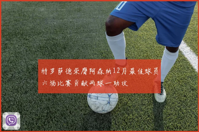 特罗萨德荣膺阿森纳12月最佳球员六场比赛贡献两球一助攻