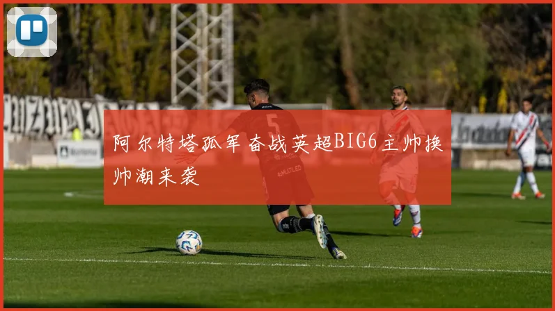 阿尔特塔孤军奋战英超BIG6主帅换帅潮来袭