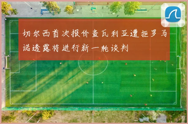 切尔西首次报价查瓦利亚遭拒罗马诺透露将进行新一轮谈判