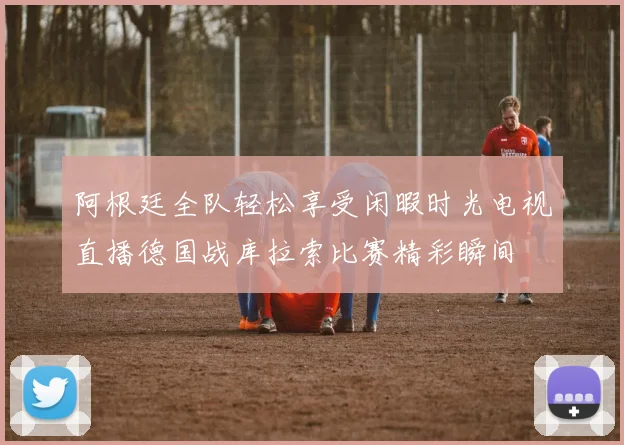 阿根廷全队轻松享受闲暇时光电视直播德国战库拉索比赛精彩瞬间