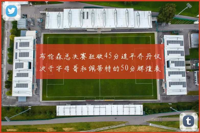 布伦森总决赛狂砍45分追平乔丹仅次于字母哥和佩蒂特的50分辉煌表现